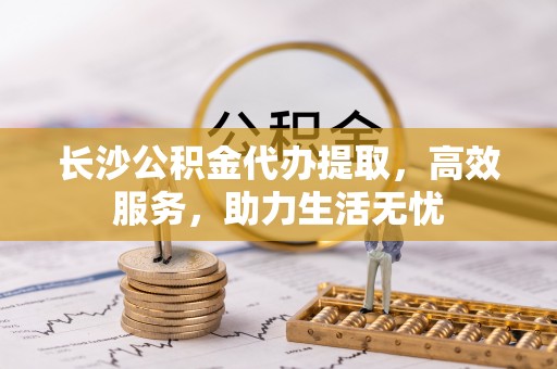戚墅堰长沙公积金代办提取，高效服务，助力生活无忧