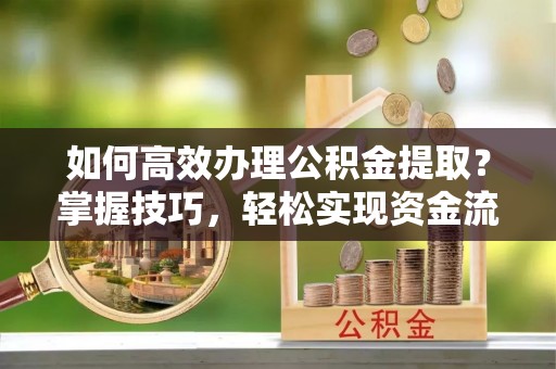 戚墅堰如何高效办理公积金提取？掌握技巧，轻松实现资金流动