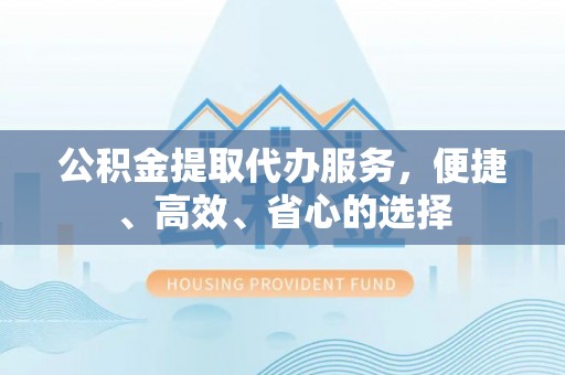 戚墅堰公积金提取代办服务，便捷、高效、省心的选择