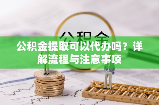 戚墅堰公积金提取可以代办吗？详解流程与注意事项