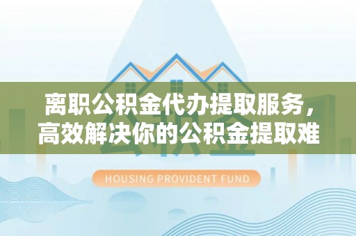 戚墅堰离职公积金代办提取服务，高效解决你的公积金提取难题