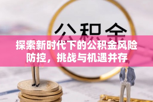 戚墅堰探索新时代下的公积金风险防控，挑战与机遇并存