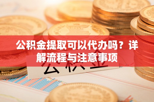 戚墅堰公积金提取可以代办吗？详解流程与注意事项