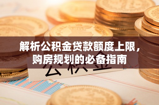 戚墅堰解析公积金贷款额度上限，购房规划的必备指南