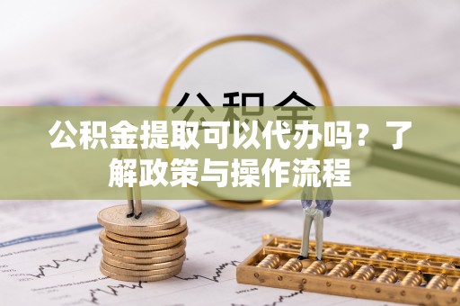 戚墅堰公积金提取可以代办吗？了解政策与操作流程