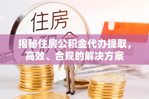戚墅堰揭秘住房公积金代办提取，高效、合规的解决方案