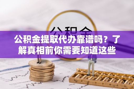 戚墅堰公积金提取代办靠谱吗？了解真相前你需要知道这些