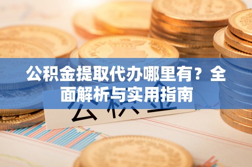 戚墅堰公积金提取代办哪里有？全面解析与实用指南