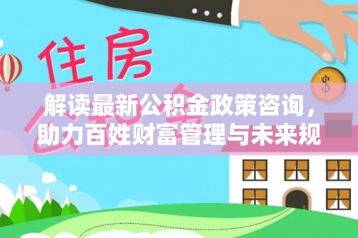 戚墅堰解读最新公积金政策咨询，助力百姓财富管理与未来规划