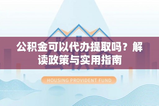 戚墅堰公积金可以代办提取吗？解读政策与实用指南