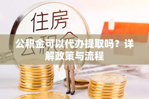 戚墅堰公积金可以代办提取吗？详解政策与流程